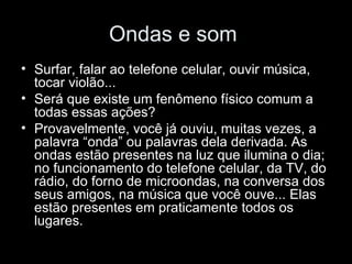 Ondas e som
• Surfar, falar ao telefone celular, ouvir música,
  tocar violão...
• Será que existe um fenômeno físico comum a
  todas essas ações?
• Provavelmente, você já ouviu, muitas vezes, a
  palavra “onda” ou palavras dela derivada. As
  ondas estão presentes na luz que ilumina o dia;
  no funcionamento do telefone celular, da TV, do
  rádio, do forno de microondas, na conversa dos
  seus amigos, na música que você ouve... Elas
  estão presentes em praticamente todos os
  lugares.
 