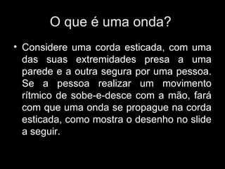 O que é uma onda?
• Considere uma corda esticada, com uma
  das suas extremidades presa a uma
  parede e a outra segura por uma pessoa.
  Se a pessoa realizar um movimento
  rítmico de sobe-e-desce com a mão, fará
  com que uma onda se propague na corda
  esticada, como mostra o desenho no slide
  a seguir.
 