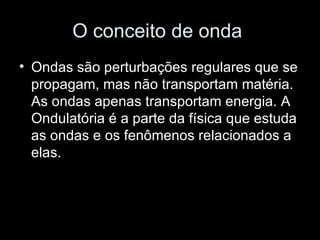 O conceito de onda
• Ondas são perturbações regulares que se
  propagam, mas não transportam matéria.
  As ondas apenas transportam energia. A
  Ondulatória é a parte da física que estuda
  as ondas e os fenômenos relacionados a
  elas.
 