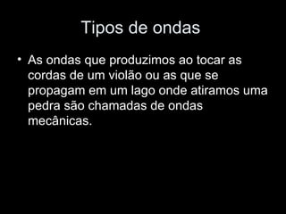 Tipos de ondas
• As ondas que produzimos ao tocar as
  cordas de um violão ou as que se
  propagam em um lago onde atiramos uma
  pedra são chamadas de ondas
  mecânicas.
 