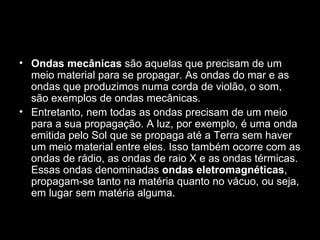 • Ondas mecânicas são aquelas que precisam de um
  meio material para se propagar. As ondas do mar e as
  ondas que produzimos numa corda de violão, o som,
  são exemplos de ondas mecânicas.
• Entretanto, nem todas as ondas precisam de um meio
  para a sua propagação. A luz, por exemplo, é uma onda
  emitida pelo Sol que se propaga até a Terra sem haver
  um meio material entre eles. Isso também ocorre com as
  ondas de rádio, as ondas de raio X e as ondas térmicas.
  Essas ondas denominadas ondas eletromagnéticas,
  propagam-se tanto na matéria quanto no vácuo, ou seja,
  em lugar sem matéria alguma.
 