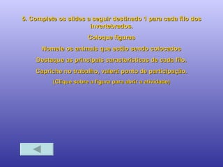 5. Complete os slides a seguir destinado 1 para cada filo dos invertebrados. Coloque figuras Nomeie os animais que estão sendo colocados Destaque as principais características de cada filo. Capriche no trabalho, valerá ponto de participação. (Clique sobre a figura para abrir a atividade) 