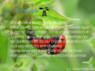 O petróleo é um óleo mineral , inflamável, geralmente menos denso que a água, com cheiro forte característico e coloração que pode variar . A refinação do petróleo bruto ou crude consiste na sua separação em diversos componentes e permite obter os mais variados combustíveis e matérias-primas . 