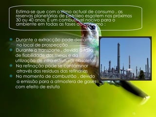 Estima-se que com o ritmo actual de consumo , as reservas planetárias de petróleo esgotem nos próximos 30 ou 40 anos. É um combustível nocivo para o ambiente em todas as fases do consumo : Durante a extracção pode derramar no local de prospecção Durante o transporte , devido a falta  de fiabilidade dos meios e da  utilização de infra-estruturas obsoletas  Na refinação pode se contaminar  através dos resíduos das refinarias  No momento de combustão , devido  a emissão para a atmosfera de gases  com efeito de estufa 