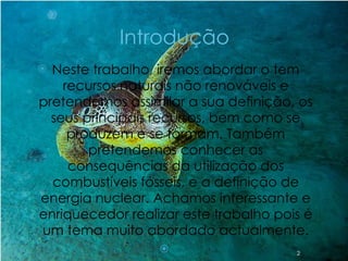 Introdução Neste trabalho, iremos abordar o tem recursos naturais não renováveis e pretendemos assimilar a sua definição, os seus principais recursos, bem como se produzem e se formam. Também pretendemos conhecer as consequências da utilização dos combustíveis fósseis, e a definição de energia nuclear. Achamos interessante e enriquecedor realizar este trabalho pois é um tema muito abordado actualmente.   