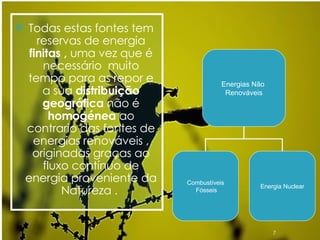 Todas estas fontes tem reservas de energia  finitas ,  uma vez que é necessário  muito tempo para as repor e a sua  distribuição geográfica  não é  homogénea  ao contrario das fontes de energias renováveis , originadas graças ao fluxo contínuo de energia proveniente da Natureza .  Energias Não  Renováveis Combustíveis Fósseis Energia Nuclear 