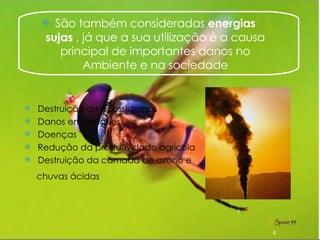 São também consideradas  energias sujas  , já que a sua utilização é a causa principal de importantes danos no Ambiente e na sociedade Destruição de ecossistemas Danos em bosques  Doenças Redução da produtividade agrícola Destruição da camada de ozono e  chuvas ácidas   
