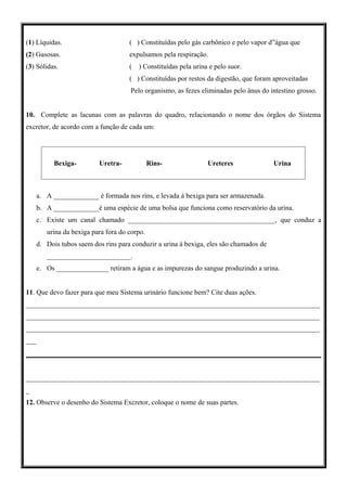 (1) Líquidas.                       ( ) Constituídas pelo gás carbônico e pelo vapor d”água que
(2) Gasosas.                        expulsamos pela respiração.
(3) Sólidas.                        (   ) Constituídas pela urina e pelo suor.
                                    ( ) Constituídas por restos da digestão, que foram aproveitadas
                                    Pelo organismo, as fezes eliminadas pelo ânus do intestino grosso.


10. Complete as lacunas com as palavras do quadro, relacionando o nome dos órgãos do Sistema
excretor, de acordo com a função de cada um:




          Bexiga-        Uretra-             Rins-               Ureteres              Urina



    a. A _____________ é formada nos rins, e levada à bexiga para ser armazenada.
    b. A _____________é uma espécie de uma bolsa que funciona como reservatório da urina.
    c. Existe um canal chamado __________________________________________, que conduz a
       urina da bexiga para fora do corpo.
    d. Dois tubos saem dos rins para conduzir a urina à bexiga, eles são chamados de
       ________________________.
    e. Os _______________ retiram a água e as impurezas do sangue produzindo a urina.


11. Que devo fazer para que meu Sistema urinário funcione bem? Cite duas ações.
____________________________________________________________________________________
____________________________________________________________________________________
____________________________________________________________________________________
___




____________________________________________________________________________________
_
12. Observe o desenho do Sistema Excretor, coloque o nome de suas partes.
 