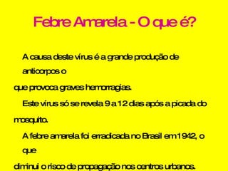 Febre Amarela - O que é? A causa deste vírus é a grande produção de anticorpos o que provoca graves hemorragias. Este vírus só se revela 9 a 12 dias após a picada do mosquito. A febre amarela foi erradicada no Brasil em 1942, o que diminui o risco de propagação nos centros urbanos. 