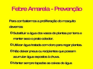 Febre Amarela - Prevenção Para combatermos a proliferação do mosquito devemos: Substituir a água dos vasos de plantas por terra e manter seco o prato colector.  Utilizar água tratada com cloro para regar plantas. Não deixar pneus ou recipientes que possam acumular água expostos à chuva.  Manter sempre tapadas as caixas de água 