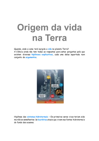 Origem da vida
na Terra
Quando, onde e como terá surgido a vida no planeta Terra?
A Ciência ainda não tem todas as respostas para estas perguntas pelo que
existem diversas hipóteses explicativas, cada uma delas suportada num
conjunto de argumentos.
Hipótese dos sistemas hidrotermais – Os primeiros seres vivos teriam sido
micróbios semelhantes às bactérias atuais que vivem nas fontes hidrotermais
do fundo dos oceanos.
 