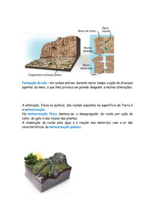 Formação do solo – As rochas sofrem durante muito tempo a ação de diversos
agentes do meio, o que lhes provoca um grande desgaste e muitas alterações.
A alteração, física ou química, das rochas expostas na superfície da Terra é
a meteorização.
Na meteorização física destaca-se a desagregação da rocha por ação do
calor, do gelo e das raízes das plantas.
A dissolução da rocha pela água e a reação dos materiais com o ar são
características da meteorização química.
 