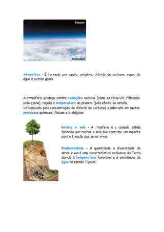 Atmosfera - É formada por azoto, oxigénio, dióxido de carbono, vapor de
água e outros gases.
A atmosfera protege contra radiações nocivas (como os raios UV, filtrados
pelo ozono), regula a temperatura do planeta (pelo efeito de estufa,
influenciado pela concentração de dióxido de carbono) e intervém em muitos
processos químicos, físicos e biológicos
Rochas e solo – A litosfera é a camada sólida
formada por rochas e solo que constitui um suporte
para a fixação dos seres vivos.
Biodiversidade – A quantidade e diversidade de
seres vivos é uma característica exclusiva da Terra
devido à temperatura favorável e à existência de
água no estado líquido.
 