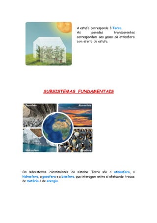 A estufa corresponde à Terra.
As paredes transparentes
correspondem aos gases da atmosfera
com efeito de estufa.
SUBSISTEMAS FUNDAMENTAIS
Os subsistemas constituintes do sistema Terra são a atmosfera, a
hidrosfera, a geosfera e a biosfera, que interagem entre si efetuando trocas
de matéria e de energia.
 