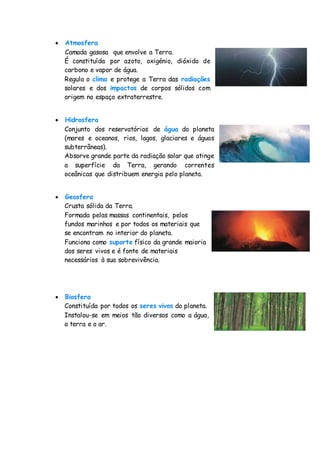  Atmosfera
Camada gasosa que envolve a Terra.
É constituída por azoto, oxigénio, dióxido de
carbono e vapor de água.
Regula o clima e protege a Terra das radiações
solares e dos impactos de corpos sólidos com
origem no espaço extraterrestre.
 Hidrosfera
Conjunto dos reservatórios de água do planeta
(mares e oceanos, rios, lagos, glaciares e águas
subterrâneas).
Absorve grande parte da radiação solar que atinge
a superfície da Terra, gerando correntes
oceânicas que distribuem energia pelo planeta.
 Geosfera
Crusta sólida da Terra.
Formada pelas massas continentais, pelos
fundos marinhos e por todos os materiais que
se encontram no interior do planeta.
Funciona como suporte físico da grande maioria
dos seres vivos e é fonte de materiais
necessários à sua sobrevivência.
 Biosfera
Constituída por todos os seres vivos do planeta.
Instalou-se em meios tão diversos como a água,
a terra e o ar.
 