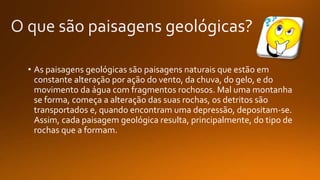 • As paisagens geológicas são paisagens naturais que estão em
constante alteração por ação do vento, da chuva, do gelo, e do
movimento da água com fragmentos rochosos. Mal uma montanha
se forma, começa a alteração das suas rochas, os detritos são
transportados e, quando encontram uma depressão, depositam-se.
Assim, cada paisagem geológica resulta, principalmente, do tipo de
rochas que a formam.
 