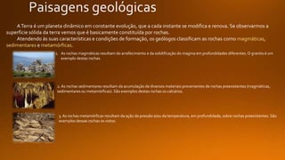 ATerra é um planeta dinâmico em constante evolução, que a cada instante se modifica e renova. Se observarmos a
superfície sólida da terra vemos que é basicamente constituída por rochas.
Atendendo às suas características e condições de formação, os geólogos classificam as rochas como magmáticas,
sedimentares e metamórficas.
1. As rochas magmáticas resultam do arrefecimento e da solidificação do magma em profundidades diferentes. O granito é um
exemplo destas rochas.
2.As rochas sedimentares resultam da acumulação de diversos materiais provenientes de rochas preexistentes (magmáticas,
sedimentares ou metamórficas). São exemplos destas rochas os calcários.
3. As rochas metamórficas resultam da ação da pressão e/ou da temperatura, em profundidade, sobre rochas preexistentes. São
exemplos dessas rochas os xistos.
 