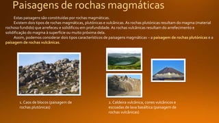 Paisagens de rochas magmáticas
Estas paisagens são constituídas por rochas magmáticas.
Existem dois tipos de rochas magmáticas, plutónicas e vulcânicas. As rochas plutónicas resultam do magma (material
rochoso fundido) que arrefeceu e solidificou em profundidade. As rochas vulcânicas resultam do arrefecimento e
solidificação do magma à superfície ou muito próxima dela.
Assim, podemos considerar dois tipos característicos de paisagens magmáticas – a paisagem de rochas plutónicas e a
paisagem de rochas vulcânicas.
1. Caos de blocos (paisagem de
rochas plutónicas)
2. Caldeira vulcânica, cones vulcânicos e
escoadas de lava basáltica (paisagem de
rochas vulcânicas)
 