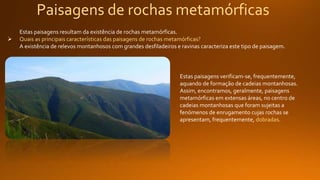 Paisagens de rochas metamórficas
Estas paisagens resultam da existência de rochas metamórficas.
 Quais as principais características das paisagens de rochas metamórficas?
A existência de relevos montanhosos com grandes desfiladeiros e ravinas caracteriza este tipo de paisagem.
Estas paisagens verificam-se, frequentemente,
aquando de formação de cadeias montanhosas.
Assim, encontramos, geralmente, paisagens
metamórficas em extensas áreas, no centro de
cadeias montanhosas que foram sujeitas a
fenómenos de enrugamento cujas rochas se
apresentam, frequentemente, dobradas.
 