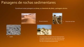 Paisagens de rochas sedimentares
Constituem estas paisagens as dunas, as chaminés-de-fada, a paisagem cársica.
• Dunas do deserto • Chaminés-de-fada
• Dunas do litoral. As dunas litorais desempenham
um papel fundamental nas zonas costeiras, já que
protegem as terras do vento e do avanço do mar.
Por isso, é fundamental preservá-las.
• Lapiás
 