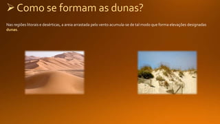 Como se formam as dunas?
Nas regiões litorais e desérticas, a areia arrastada pelo vento acumula-se de tal modo que forma elevações designadas
dunas.
 