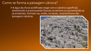 Como se forma a paisagem cársica?
A água da chuva acidificada reage com o calcário superficial,
dissolvendo-o e provocando fissuras no terreno ou aumentando as
já existentes. Formam-se, então, os , característicos das
paisagens calcárias.
 