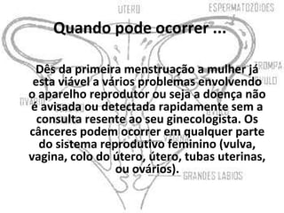 Quando pode ocorrer ...

 Dês da primeira menstruação a mulher já
 esta viável a vários problemas envolvendo
o aparelho reprodutor ou seja a doença não
é avisada ou detectada rapidamente sem a
  consulta resente ao seu ginecologista. Os
cânceres podem ocorrer em qualquer parte
  do sistema reprodutivo feminino (vulva,
vagina, colo do útero, útero, tubas uterinas,
                 ou ovários).
 