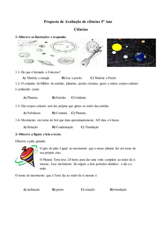 Proposta de Avaliação de ciências 5º Ano
Ciências
1- Observe as ilustrações e responda:
1.1- De que é formado o Universo?
A) Matéria e energia B) Luz e poeira C) Matéria e Poeira
1.2- O conjunto de bilhões de estrelas, planetas, poeira cósmica, gases e outros corpos celestes
é conhecido como:
A) Planetas B) Estrelas C) Galáxias
1.3- São corpos celestes sem luz própria que giram ao redor das estrelas.
A) Nebulosas B) Cometas C) Planetas
1.4- Movimento em torno do Sol que dura aproximadamente 365 dias e 6 horas.
A) Rotação B) Condensação C) Translação
2- Observe a figura e leia o texto.
Observe o pião girando.
O giro do pião é igual ao movimento que o nosso planeta faz em torno de
seu próprio eixo.
O Planeta Terra leva 24 horas para dar uma volta completa ao redor de si
mesmo. Esse movimento dá origem a dois períodos distintos: o dia e a
noite.
O nome do movimento que a Terra faz ao redor de si mesma é
A) inclinação B) piorra C) rotação D) translação
 