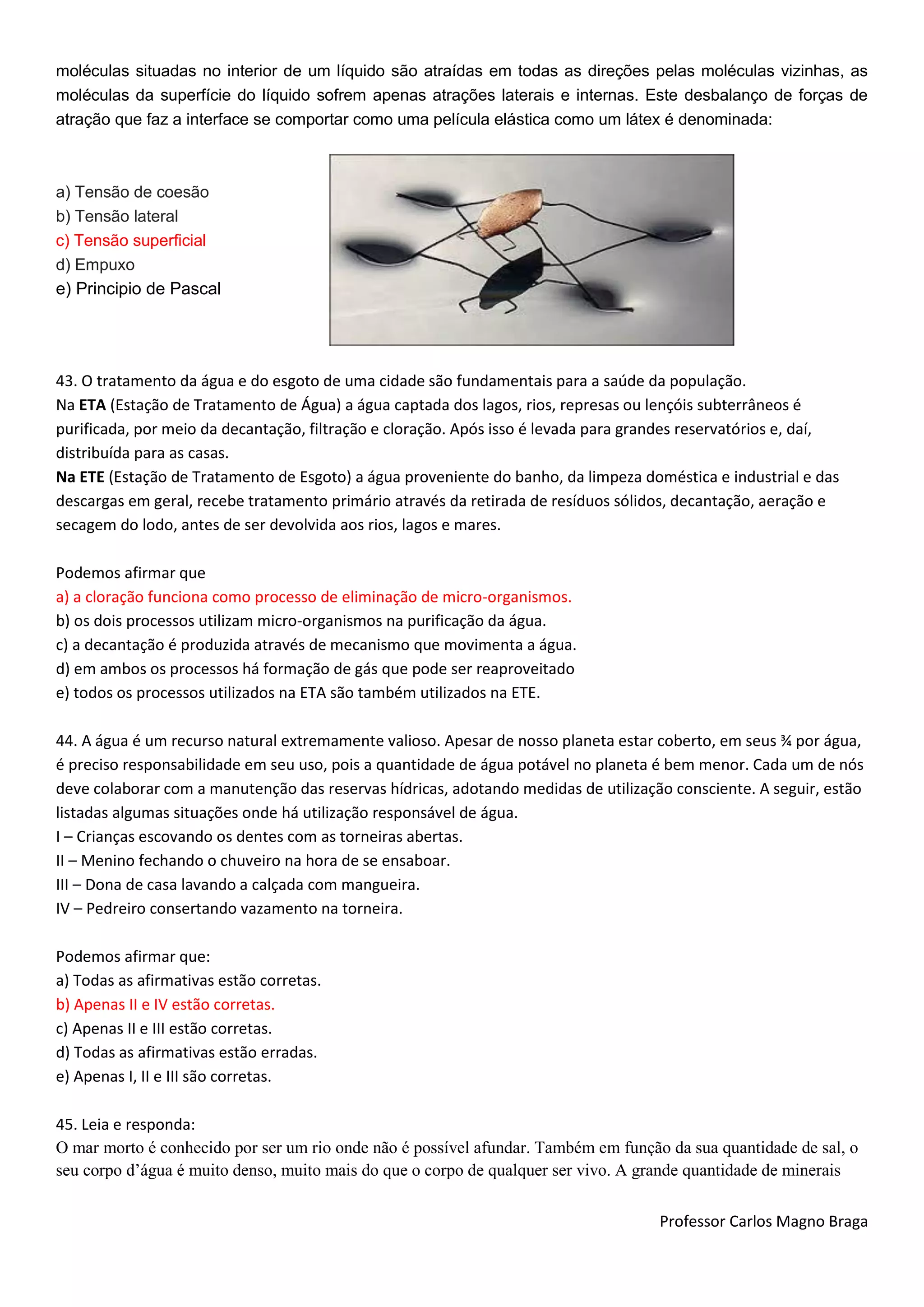 Professor Carlos Magno Braga
moléculas situadas no interior de um líquido são atraídas em todas as direções pelas moléculas vizinhas, as
moléculas da superfície do líquido sofrem apenas atrações laterais e internas. Este desbalanço de forças de
atração que faz a interface se comportar como uma película elástica como um látex é denominada:
a) Tensão de coesão
b) Tensão lateral
c) Tensão superficial
d) Empuxo
e) Principio de Pascal
43. O tratamento da água e do esgoto de uma cidade são fundamentais para a saúde da população.
Na ETA (Estação de Tratamento de Água) a água captada dos lagos, rios, represas ou lençóis subterrâneos é
purificada, por meio da decantação, filtração e cloração. Após isso é levada para grandes reservatórios e, daí,
distribuída para as casas.
Na ETE (Estação de Tratamento de Esgoto) a água proveniente do banho, da limpeza doméstica e industrial e das
descargas em geral, recebe tratamento primário através da retirada de resíduos sólidos, decantação, aeração e
secagem do lodo, antes de ser devolvida aos rios, lagos e mares.
Podemos afirmar que
a) a cloração funciona como processo de eliminação de micro-organismos.
b) os dois processos utilizam micro-organismos na purificação da água.
c) a decantação é produzida através de mecanismo que movimenta a água.
d) em ambos os processos há formação de gás que pode ser reaproveitado
e) todos os processos utilizados na ETA são também utilizados na ETE.
44. A água é um recurso natural extremamente valioso. Apesar de nosso planeta estar coberto, em seus ¾ por água,
é preciso responsabilidade em seu uso, pois a quantidade de água potável no planeta é bem menor. Cada um de nós
deve colaborar com a manutenção das reservas hídricas, adotando medidas de utilização consciente. A seguir, estão
listadas algumas situações onde há utilização responsável de água.
I – Crianças escovando os dentes com as torneiras abertas.
II – Menino fechando o chuveiro na hora de se ensaboar.
III – Dona de casa lavando a calçada com mangueira.
IV – Pedreiro consertando vazamento na torneira.
Podemos afirmar que:
a) Todas as afirmativas estão corretas.
b) Apenas II e IV estão corretas.
c) Apenas II e III estão corretas.
d) Todas as afirmativas estão erradas.
e) Apenas I, II e III são corretas.
45. Leia e responda:
O mar morto é conhecido por ser um rio onde não é possível afundar. Também em função da sua quantidade de sal, o
seu corpo d’água é muito denso, muito mais do que o corpo de qualquer ser vivo. A grande quantidade de minerais
 