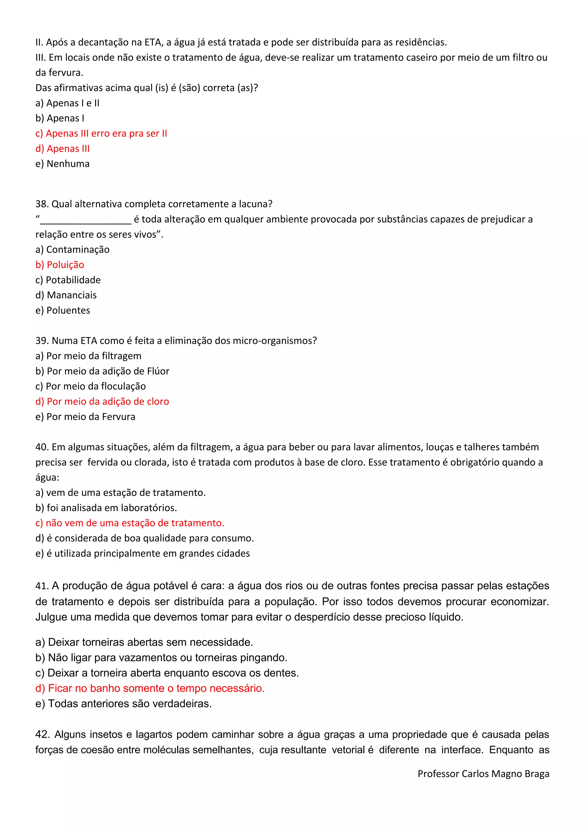 Professor Carlos Magno Braga
II. Após a decantação na ETA, a água já está tratada e pode ser distribuída para as residências.
III. Em locais onde não existe o tratamento de água, deve-se realizar um tratamento caseiro por meio de um filtro ou
da fervura.
Das afirmativas acima qual (is) é (são) correta (as)?
a) Apenas I e II
b) Apenas I
c) Apenas III erro era pra ser II
d) Apenas III
e) Nenhuma
38. Qual alternativa completa corretamente a lacuna?
“_________________ é toda alteração em qualquer ambiente provocada por substâncias capazes de prejudicar a
relação entre os seres vivos”.
a) Contaminação
b) Poluição
c) Potabilidade
d) Mananciais
e) Poluentes
39. Numa ETA como é feita a eliminação dos micro-organismos?
a) Por meio da filtragem
b) Por meio da adição de Flúor
c) Por meio da floculação
d) Por meio da adição de cloro
e) Por meio da Fervura
40. Em algumas situações, além da filtragem, a água para beber ou para lavar alimentos, louças e talheres também
precisa ser fervida ou clorada, isto é tratada com produtos à base de cloro. Esse tratamento é obrigatório quando a
água:
a) vem de uma estação de tratamento.
b) foi analisada em laboratórios.
c) não vem de uma estação de tratamento.
d) é considerada de boa qualidade para consumo.
e) é utilizada principalmente em grandes cidades
41. A produção de água potável é cara: a água dos rios ou de outras fontes precisa passar pelas estações
de tratamento e depois ser distribuída para a população. Por isso todos devemos procurar economizar.
Julgue uma medida que devemos tomar para evitar o desperdício desse precioso líquido.
a) Deixar torneiras abertas sem necessidade.
b) Não ligar para vazamentos ou torneiras pingando.
c) Deixar a torneira aberta enquanto escova os dentes.
d) Ficar no banho somente o tempo necessário.
e) Todas anteriores são verdadeiras.
42. Alguns insetos e lagartos podem caminhar sobre a água graças a uma propriedade que é causada pelas
forças de coesão entre moléculas semelhantes, cuja resultante vetorial é diferente na interface. Enquanto as
 