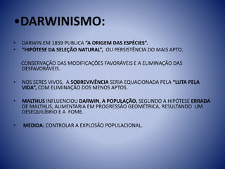 •DARWINISMO:
• DARWIN EM 1859 PUBLICA “A ORIGEM DAS ESPÉCIES”.
• “HIPÓTESE DA SELEÇÃO NATURAL”, OU PERSISTÊNCIA DO MAIS APTO.
CONSERVAÇÃO DAS MODIFICAÇÕES FAVORÁVEIS E A ELIMINAÇÃO DAS
DESFAVORÁVEIS.
• NOS SERES VIVOS, A SOBREVIVÊNCIA SERIA EQUACIONADA PELA “LUTA PELA
VIDA”, COM ELIMINAÇÃO DOS MENOS APTOS.
• MALTHUS INFLUENCIOU DARWIN, A POPULAÇÃO, SEGUNDO A HIPÓTESE ERRADA
DE MALTHUS, AUMENTARIA EM PROGRESSÃO GEOMÉTRICA, RESULTANDO UM
DESEQUILÍBRIO E A FOME.
• MEDIDA: CONTROLAR A EXPLOSÃO POPULACIONAL.
 