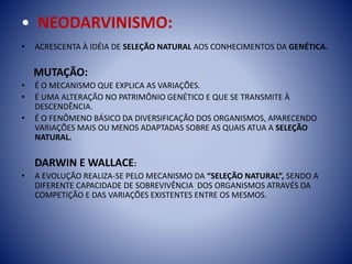 • NEODARVINISMO:
• ACRESCENTA À IDÉIA DE SELEÇÃO NATURAL AOS CONHECIMENTOS DA GENÉTICA.
MUTAÇÃO:
• É O MECANISMO QUE EXPLICA AS VARIAÇÕES.
• É UMA ALTERAÇÃO NO PATRIMÔNIO GENÉTICO E QUE SE TRANSMITE À
DESCENDÊNCIA.
• É O FENÔMENO BÁSICO DA DIVERSIFICAÇÃO DOS ORGANISMOS, APARECENDO
VARIAÇÕES MAIS OU MENOS ADAPTADAS SOBRE AS QUAIS ATUA A SELEÇÃO
NATURAL.
DARWIN E WALLACE:
• A EVOLUÇÃO REALIZA-SE PELO MECANISMO DA “SELEÇÃO NATURAL”, SENDO A
DIFERENTE CAPACIDADE DE SOBREVIVÊNCIA DOS ORGANISMOS ATRAVÉS DA
COMPETIÇÃO E DAS VARIAÇÕES EXISTENTES ENTRE OS MESMOS.
 