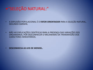 •“SELEÇÃO NATURAL:”
• A EXPLOSÃO POPULACIONAL É O FATOR ORIENTADOR PARA A SELEÇÃO NATURAL,
SEGUNDO DARWIN.
• NÃO HÁ EXPLICAÇÕES CIENTÍFICAS PARA A PRESENÇA DAS VARIAÇÕES DOS
ORGANISMOS, POR DESCONHECER O MECANISMO DA TRANSMISSÃO DOS
CARACTERES HEREDITÁRIOS.
• DESCONHECIA AS LEIS DE MENDEL.
 