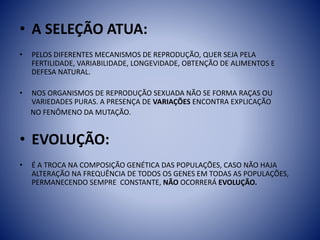 • A SELEÇÃO ATUA:
• PELOS DIFERENTES MECANISMOS DE REPRODUÇÃO, QUER SEJA PELA
FERTILIDADE, VARIABILIDADE, LONGEVIDADE, OBTENÇÃO DE ALIMENTOS E
DEFESA NATURAL.
• NOS ORGANISMOS DE REPRODUÇÃO SEXUADA NÃO SE FORMA RAÇAS OU
VARIEDADES PURAS. A PRESENÇA DE VARIAÇÕES ENCONTRA EXPLICAÇÃO
NO FENÔMENO DA MUTAÇÃO.
• EVOLUÇÃO:
• É A TROCA NA COMPOSIÇÃO GENÉTICA DAS POPULAÇÕES, CASO NÃO HAJA
ALTERAÇÃO NA FREQUÊNCIA DE TODOS OS GENES EM TODAS AS POPULAÇÕES,
PERMANECENDO SEMPRE CONSTANTE, NÃO OCORRERÁ EVOLUÇÃO.
 
