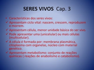 SERES VIVOS Cap. 3
• Características dos seres vivos:
 Apresentam ciclo vital: nascem, crescem, reproduzem
e morrem.
 Apresentam célula, menor unidade básica do ser vivo.
 Pode apresentar uma (unicelular) ou mais células
(multicelular).
 A célula é formada por: membrana plasmática,
citoplasma com organelas, núcleo com material
genético.
 Apresentam metabolismo: conjunto de reações
químicas ( reações de anabolismo e catabolismo).
 