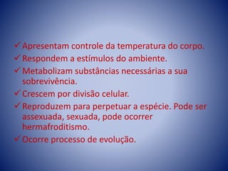 Apresentam controle da temperatura do corpo.
Respondem a estímulos do ambiente.
Metabolizam substâncias necessárias a sua
sobrevivência.
Crescem por divisão celular.
Reproduzem para perpetuar a espécie. Pode ser
assexuada, sexuada, pode ocorrer
hermafroditismo.
Ocorre processo de evolução.
 