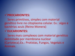 PROCARIONTES:
Seres primitivos, simples com material
genético livre no citoplasma celular. Ex.: algas e
bactérias azuis (Reino Monera)
EUCARIONTES:
Seres mais complexos com material genético
delimitado por membrana nuclear
(Carioteca).Ex.: Protistas, Fungos, Vegetais e
Animais.
 