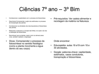Ciências 7º ano – 3º Bim
● Correlacionar a capilaridade com o processo da fotossíntese.
● Descritores:Compreender a ação dos estômatos no processo
de transpiração das plantas.
●
Correlacionar as atividades dos decompositores à fotossíntese
das plantas.
● Relacionar a estrutura e a função das folhas, do caule e da raiz
à realização da fotossíntese.
● Reconhecer que as plantas, assim como os demais seres
vivos, também realizam a respiração
● Pré-requisitos: Ver cadeia alimentar e
reciclagem da matéria na Natureza.
Onde encontrar:
● Educopédia: aulas 18 e19 com 18 e
30 atividades.
● Google: palavras-chave: capilaridade,
estômatos, vasos condutores,
transpiração e fotossíntese.
● Dicas: Compreender o processo da
fotossíntese no sentido fisiológico
(como a planta movimenta a água
dentro do seu corpo)
 