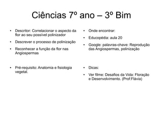 Ciências 7º ano – 3º Bim
● Descritor: Correlacionar o aspecto da
flor ao seu possível polinizador
● Descrever o processo de polinização
● Reconhecer a função da flor nas
Angiospermas
● Onde encontrar:
● Educopédia: aula 20
● Google: palavras-chave: Reprodução
das Angiospermas, polinização
● Dicas:
● Ver filme: Desafios da Vida: Floração
e Desenvolvimento. (Prof:Flávia)
● Pré-requisito: Anatomia e fisiologia
vegetal.
 