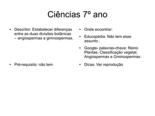 Ciências 7º ano
● Descritor: Estabelecer diferenças
entre as duas divisões botânicas
– angiospermas e gimnospermas.
● Onde encontrar:
● Educopédia: Não tem esse
assunto .
● Google- palavras-chave: Reino
Plantae, Classificação vegetal,
Angiospermas e Gminospermas.
● Dicas: Ver reprodução● Pré-requisito: não tem
 