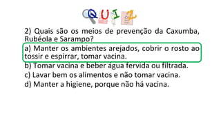 2) Quais são os meios de prevenção da Caxumba,
Rubéola e Sarampo?
a) Manter os ambientes arejados, cobrir o rosto ao
tossir e espirrar, tomar vacina.
b) Tomar vacina e beber água fervida ou filtrada.
c) Lavar bem os alimentos e não tomar vacina.
d) Manter a higiene, porque não há vacina.
 