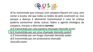 3) Se recomenda que crianças com catapora fiquem em casa, sem
visitar a escola, até que todas as lesões da pele cicatrizem-se. Isso
porque a doença é altamente transmissível e uma só criança
poderia contaminar várias outras. Sobre o agente etiológico da
catapora, marque a alternativa correta:
a) É transmitida por uma bactéria chamada Varicella zoster.
b) É transmitida por um vírus chamado Varicella zoster.
c) É transmitida por um fungo chamado Varicella zoster.
d) É transmitida por um protozoário chamado
Varicella zoster
 