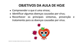 Disponível em: https://giphy.com/gifs/cucchiaioit-mela-cucchiaio-cucchiaiodargento-zBnntUUZUtnrTwAP2H
OBJETIVOS DA AULA DE HOJE
● Compreender o que é uma virose;
● Identificar algumas doenças causadas por vírus;
● Reconhecer os principais sintomas, prevenção e
tratamento para as doenças causadas por vírus.
 