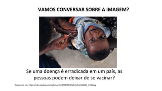 VAMOS CONVERSAR SOBRE A IMAGEM?
Disponível em: https://cdn.pixabay.com/photo/2013/03/04/03/17/child-89810_1280.jpg
Se uma doença é erradicada em um país, as
pessoas podem deixar de se vacinar?
 