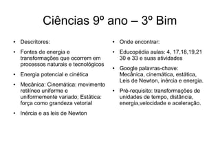 Ciências 9º ano – 3º Bim
● Descritores:
● Fontes de energia e
transformações que ocorrem em
processos naturais e tecnológicos
● Energia potencial e cinética
● Mecânica: Cinemática: movimento
retilíneo uniforme e
uniformemente variado; Estática:
força como grandeza vetorial
● Inércia e as leis de Newton
● Onde encontrar:
● Educopédia aulas: 4, 17,18,19,21
30 e 33 e suas atividades
● Google palavras-chave:
Mecânica, cinemática, estática,
Leis de Newton, inércia e energia.
● Pré-requisito: transformações de
unidades de tempo, distância,
energia,velocidade e aceleração.
 