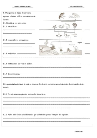 Ciências Naturais – 8º Ano Ano Letivo 2012/2013
Página 2 de 5
1. O esquema da figura 1 representa
algumas relações tróficas que ocorrem no
deserto.
1.1. Identifique os seres vivos:
1.1.1. autotróficos;
---------------------------------------------------- --------
---------------------------------------------
1.1.2. consumidores secundários;
---------------------------------------------------- --------
---------------------------------------------
1.1.3. herbívoros; ------------------------------ --------
------------------------------------------------------------------------------------------------------------------------
1.1.4. pertencentes ao 4º nível trófico; ---------------------------------------------------------------------------------------
-------------------------------------------------------------------------------------------------------------------------
1.1.5. decompositores. ----------------------------------------------------------------------------------------------------------
------------------------------------------------------------------------------------------------------------------------
1.2. A caça indiscriminada à águia e à raposa-do-deserto provocou uma diminuição da população destes
animais.
1.2.1. Preveja as consequências que advêm deste facto.
--------------------------------------------------------------------------------------------------------------------------------------
--------------------------------------------------------------------------------------------------------------------------------------
--------------------------------------------------------------------------------------------------------------------------------------
----------------------------------------------------------------------------------------------------------
1.2.2. Refira mais duas ações humanas que contribuam para a extinção das espécies.
--------------------------------------------------------------------------------------------------------------------------------------
------------------------------------------------------------------------------------------------------------------------
Figura 1
 