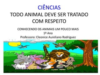 CIÊNCIAS 
TODO ANIMAL DEVE SER TRATADO 
COM RESPEITO 
CONHECENDO OS ANIMAIS UM POUCO MAIS 
1º Ano 
Professora: Cleonice Aureliano Rodriguez 
 