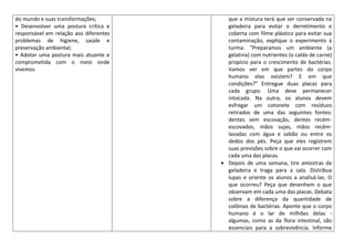 do mundo e suas transformações;         que a mistura terá que ser conservada na
• Desenvolver uma postura crítica e     geladeira para evitar o derretimento e
responsável em relação aos diferentes   coberta com filme plástico para evitar sua
problemas de higiene, saúde e           contaminação, explique o experimento à
preservação ambiental;                  turma: "Preparamos um ambiente (a
• Adotar uma postura mais atuante e     gelatina) com nutrientes (o caldo de carne)
comprometida com o meio onde            propício para o crescimento de bactérias.
vivemos                                 Vamos ver em que partes do corpo
                                        humano elas existem? E em que
                                        condições?" Entregue duas placas para
                                        cada grupo. Uma deve permanecer
                                        intocada. Na outra, os alunos devem
                                        esfregar um cotonete com resíduos
                                        retirados de uma das seguintes fontes:
                                        dentes sem escovação, dentes recém-
                                        escovados, mãos sujas, mãos recém-
                                        lavadas com água e sabão ou entre os
                                        dedos dos pés. Peça que eles registrem
                                        suas previsões sobre o que vai ocorrer com
                                        cada uma das placas.
                                        Depois de uma semana, tire amostras da
                                        geladeira e traga para a sala. Distribua
                                        lupas e oriente os alunos a analisá-las. O
                                        que ocorreu? Peça que desenhem o que
                                        observam em cada uma das placas. Debata
                                        sobre a diferença da quantidade de
                                        colônias de bactérias. Aponte que o corpo
                                        humano é o lar de milhões delas -
                                        algumas, como as da flora intestinal, são
                                        essenciais para a sobrevivência. Informe
 