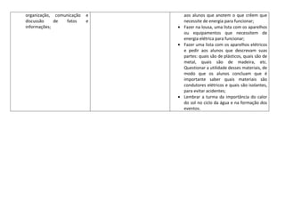 organização, comunicação   e   aos alunos que anotem o que crêem que
discussão    de  fatos     e   necessite de energia para funcionar;
informações;                   Fazer na lousa, uma lista com os aparelhos
                               ou equipamentos que necessitem de
                               energia elétrica para funcionar;
                               Fazer uma lista com os aparelhos elétricos
                               e pedir aos alunos que descrevam suas
                               partes: quais são de plásticos, quais são de
                               metal, quais são de madeira, etc.
                               Questionar a utilidade desses materiais, de
                               modo que os alunos concluam que é
                               importante saber quais materiais são
                               condutores elétricos e quais são isolantes,
                               para evitar acidentes;
                               Lembrar a turma da importância do calor
                               do sol no ciclo da água e na formação dos
                               eventos.
 