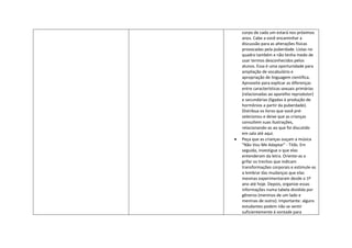 corpo de cada um estará nos próximos
anos. Cabe a você encaminhar a
discussão para as alterações físicas
provocadas pela puberdade. Listas no
quadro também e não tenha medo de
usar termos desconhecidos pelos
alunos. Essa é uma oportunidade para
ampliação de vocabulário e
apropriação de linguagem científica.
Aproveite para explicar as diferenças
entre características sexuais primárias
(relacionadas ao aparelho reprodutor)
e secundárias (ligadas à produção de
hormônios a partir da puberdade).
Distribua os livros que você pré-
selecionou e deixe que as crianças
consultem suas ilustrações,
relacionando-as ao que foi discutido
em sala até aqui.
Peça que as crianças ouçam a música
"Não Vou Me Adaptar" - Titãs. Em
seguida, investigue o que elas
entenderam da letra. Oriente-as a
grifar os trechos que indicam
transformações corporais e estimule-as
a lembrar das mudanças que elas
mesmas experimentaram desde o 1º
ano até hoje. Depois, organize essas
informações numa tabela dividida por
gêneros (meninos de um lado e
meninas de outro). Importante: alguns
estudantes podem não se sentir
suficientemente à vontade para
 